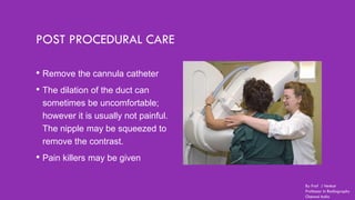 POST PROCEDURAL CARE
• Remove the cannula catheter
• The dilation of the duct can
sometimes be uncomfortable;
however it is usually not painful.
The nipple may be squeezed to
remove the contrast.
• Pain killers may be given
By Prof J Venkat
Professor in Radiography
Chennai India
 