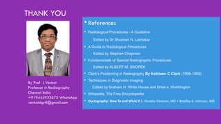 THANK YOU
• References
• Radiological Procedures - A Guideline
Edited by Dr Bhushan N. Lakhakar
• A Guide to Radiological Procedures
Edited by Stephen Chapman
• Fundamentals of Special Radiographic Procedures
Edited by ALBERT M. SNOPEK
• Clark’s Positioning in Radiography By Kathleen C Clark (1896-1968)
• Techniques in Diagnostic Imaging
Edited by Graham H. White House and Brian s. Worthington
• Wikipedia, The Free Encyclopedia
• Ductography: How To and What If S. Horatio Slawson, MD • Bradley A. Johnson, MD
By Prof J Venkat
Professor in Radiography
Chennai India
+919444923675 WhatsApp
venkatdgr8@gmail.com
 