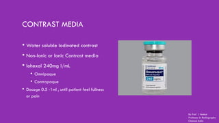 CONTRAST MEDIA
• Water soluble Iodinated contrast
• Non-Ionic or Ionic Contrast media
• Iohexol 240mg I/mL
• Omnipaque
• Contrapaque
• Dosage 0.5 -1ml , until patient feel fullness
or pain
By Prof J Venkat
Professor in Radiography
Chennai India
 