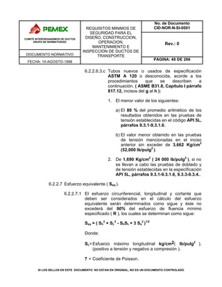 No. de Documento
CID-NOR-N-SI-0001
COMITÉ INTERORGANISMOS DE DUCTOS
GRUPO DE NORMATIVIDAD
DOCUMENTO NORMATIVO
Rev.: 0
FECHA: 14-AGOSTO-1998
REQUISITOS MINIMOS DE
SEGURIDAD PARA EL
DISEÑO, CONSTRUCCION,
OPERACION,
MANTENIMIENTO E
INSPECCION DE DUCTOS DE
TRANSPORTE
PAGINA: 48 DE 266
SI LOS SELLOS EN ESTE DOCUMENTO NO ESTAN EN ORIGINAL, NO ES UN DOCUMENTO CONTROLADO
6.2.2.6.3.c Tubos nuevos o usados de especificación
ASTM A 120 o desconocida, acorde a los
procedimientos que se describen a
continuación. ( ASME B31.8, Capítulo I párrafo
817.12, incisos del g al h ):
1. El menor valor de los siguientes:
a) El 80 % del promedio aritmético de los
resultados obtenidos en las pruebas de
tensión establecidas en el código API 5L,
párrafos 9.3.1-9.3.1.6.
b) El valor menor obtenido en las pruebas
de tensión mencionadas en el inciso
anterior sin exceder de 3,662 Kg/cm2
(52,000 lb/pulg2
).
2. De 1,690 Kg/cm2
( 24 000 lb/pulg2
), si no
se llevan a cabo las pruebas de doblado y
de tensión establecidas en la especificación
API 5L, párrafos 9.3.1-9.3.1.6, 9.3.3-9.3.4..
6.2.2.7 Esfuerzo equivalente ( Seq ).
6.2.2.7.1 El esfuerzo circunferencial, longitudinal y cortante que
deben ser considerados en el cálculo del esfuerzo
equivalente serán determinados como sigue y éste no
excederá del 90% del esfuerzo de fluencia mínimo
especificado ( R ), los cuales se determinan como sigue:
Seq = ( Sh
2
+ SL
2
- ShSL + 3 Ss
2
)1/2
Donde:
SL=Esfuerzo máximo longitudinal kg/cm2( lb/pulg2
),
(positivo a tensión y negativo a compresión ).
? = Coeficiente de Poisson.
 