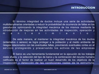 SIEEND S.A. DE C.V. www.sieend.com.mx 1
El término integridad de ductos incluye una serie de actividades
multidisciplinarias orientadas a reducir la probabilidad de ocurrencia de fallas en los
gasoductos optimizando la integridad mecánica de los mismos mediante la
introducción de mejoras en las actividades de inspección, operación y
m a n t e n i m i e n t o .
De esta manera, al mantener la integridad mecánica de los ductos
(enterrados o aereos) se logra proteger a la población y al medio ambiente de
riesgos relacionados con las eventuales fallas, previniendo eventuales cortes en el
servicio protegiendo y preservando los activos de las empresas
El barco es una herramienta fundamental en la ejecución de los trabajos
costa afuera, y la selección del tipo de barco y la combinación del recurso humano
calificado es el factor de realizar un buen desarrollo de los objetivos de la
inspección y detección de las condiciones reales de la estructura.
INTRODUCCION
 