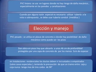 PVC pesado : se utiliza en placas de concreto o donde hay posibilidad  de daño mecánico como puede ser  los pisos  PVC pesado : se utiliza en placas de concreto o donde hay posibilidad  de daño mecánico como puede ser  los pisos  PVC liviano: se usa  en lugares donde no hay riesgo de daño mecánico , especialmente en las paredes  y canalizaciones Elección y manejoSise ubica en pisos hay que ubicarlo  a unos 46 cm de profundidad protegidos por una capa de concreto de  por los menos  5cm de espesor  Cuando por alguna razón  especial es necesario  utilizar  tubería  a la vista o sobrepuesta , se debe usar tubería conduit  (metálica )en instalaciones  residenciales los ductos deben ir incrustados o empotrados (salvo casos especiales ), teniendo la precaución  de que un tramo entre  caja y coja nunca  tenga mas de tres codos  de 90°