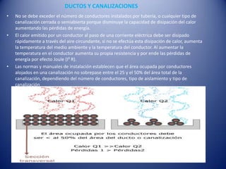 DUCTOS Y CANALIZACIONESNo se debe exceder el número de conductores instalados por tubería, o cualquier tipo de canalización cerrada o semiabierta porque disminuye la capacidad de disipación del calor aumentando las pérdidas de energía.El calor emitido por un conductor al paso de una corriente eléctrica debe ser disipado rápidamente a través del aire circundante, si no se efectúa esta disipación de calor, aumenta la temperatura del medio ambiente y la temperatura del conductor. Al aumentar la temperatura en el conductor aumenta su propia resistencia y por ende las pérdidas de energía por efecto Joule (I² R).Las normas y manuales de instalación establecen que el área ocupada por conductores alojados en una canalización no sobrepase entre el 25 y el 50% del área total de la canalización, dependiendo del número de conductores, tipo de aislamiento y tipo de canalización