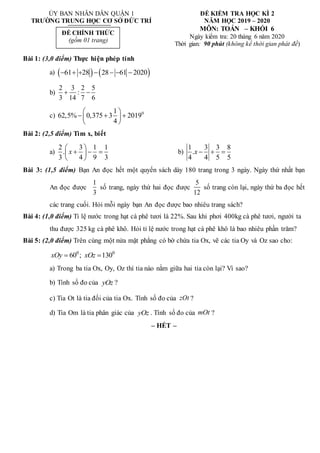 ỦY BAN NHÂN DÂN QUẬN 1
TRƯỜNG TRUNG HỌC CƠ SỞ ĐỨC TRÍ
ĐỀ KIỂM TRA HỌC KÌ 2
NĂM HỌC 2019 – 2020
MÔN: TOÁN – KHỐI 6
Ngày kiểm tra: 20 tháng 6 năm 2020
Thời gian: 90 phút (không kể thời gian phát đề)
Bài 1: (3,0 điểm) Thực hiện phép tính
a)    
61 28 28 61 2020
      
b)
2 3 2 5
:
3 14 7 6
 
c) 0
1
62,5% 0,375 3 2019
4
 
  
 
 
Bài 2: (2,5 điểm) Tìm x, biết
a)
2 3 1 1
.
3 4 9 3
x
 
  
 
 
b)
1 3 3 8
.
4 4 5 5
x   
Bài 3: (1,5 điểm) Bạn An đọc hết một quyển sách dày 180 trang trong 3 ngày. Ngày thứ nhất bạn
An đọc được
1
3
số trang, ngày thứ hai đọc được
5
12
số trang còn lại, ngày thứ ba đọc hết
các trang cuối. Hỏi mỗi ngày bạn An đọc được bao nhiêu trang sách?
Bài 4: (1,0 điểm) Tỉ lệ nước trong hạt cà phê tươi là 22%. Sau khi phơi 400kg cà phê tươi, người ta
thu được 325 kg cà phê khô. Hỏi tỉ lệ nước trong hạt cà phê khô là bao nhiêu phần trăm?
Bài 5: (2,0 điểm) Trên cùng một nửa mặt phẳng có bờ chứa tia Ox, vẽ các tia Oy và Oz sao cho:
0 0
60 ; 130
xOy xOz
 
a) Trong ba tia Ox, Oy, Oz thì tia nào nằm giữa hai tia còn lại? Vì sao?
b) Tính số đo của yOz ?
c) Tia Ot là tia đối của tia Ox. Tính số đo của zOt ?
d) Tia Om là tia phân giác của yOz . Tính số đo của mOt ?
– HẾT –
ĐỀ CHÍNH THỨC
(gồm 01 trang)
 