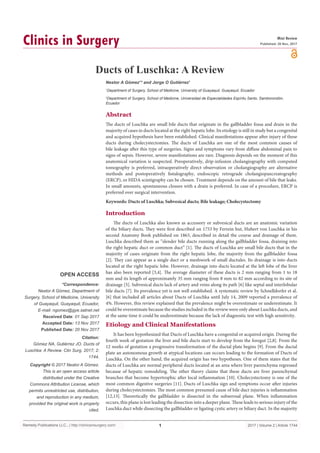 Remedy Publications LLC., | http://clinicsinsurgery.com/
Clinics in Surgery
2017 | Volume 2 | Article 1744
1
Ducts of Luschka: A Review
OPEN ACCESS
*Correspondence:
Nestor A Gómez, Department of
Surgery, School of Medicine, University
of Guayaquil, Guayaquil, Ecuador,
E-mail: ngomez@gye.satnet.net
Received Date: 01 Sep 2017
Accepted Date: 13 Nov 2017
Published Date: 20 Nov 2017
Citation:
Gómez NA, Gutiérrez JO. Ducts of
Luschka: A Review. Clin Surg. 2017; 2:
1744.
Copyright © 2017 Nestor A Gómez.
This is an open access article
distributed under the Creative
Commons Attribution License, which
permits unrestricted use, distribution,
and reproduction in any medium,
provided the original work is properly
cited.
Mini Review
Published: 20 Nov, 2017
Abstract
The ducts of Luschka are small bile ducts that originate in the gallbladder fossa and drain in the
majority of cases in ducts located at the right hepatic lobe. Its etiology is still in study but a congenital
and acquired hypothesis have been established. Clinical manifestations appear after injury of these
ducts during cholecystectomies. The ducts of Luschka are one of the most common causes of
bile leakage after this type of surgeries. Signs and symptoms vary from diffuse abdominal pain to
signs of sepsis. However, severe manifestations are rare. Diagnosis depends on the moment of this
anatomical variation is suspected. Preoperatively, drip-infusion cholangiography with computed
tomography is preferred, intraoperatively direct observation or cholangiography are alternative
methods and postoperatively fistulography, endoscopic retrograde cholangiopancreatography
(ERCP), or HIDA scintigraphy can be chosen. Treatment depends on the amount of bile that leaks.
In small amounts, spontaneous closure with a drain is preferred. In case of a procedure, ERCP is
preferred over surgical intervention.
Keywords: Ducts of Luschka; Subvesical ducts; Bile leakage; Cholecystectomy
Nestor A Gómez1
* and Jorge O Gutiérrez1
1
Department of Surgery, School of Medicine, University of Guayaquil, Guayaquil, Ecuador
2
Department of Surgery, School of Medicine, Universidad de Especialidades Espíritu Santo, Samborondón,
Ecuador
Introduction
The ducts of Luschka also known as accessory or subvesical ducts are an anatomic variation
of the biliary ducts. They were first described on 1753 by Ferrein but, Hubert von Luschka in his
second Anatomy Book published on 1863, described in detail the course and drainage of them.
Luschka described them as “slender bile ducts running along the gallbladder fossa, draining into
the right hepatic duct or common duct” [1]. The ducts of Luschka are small bile ducts that in the
majority of cases originate from the right hepatic lobe, the majority from the gallbladder fossa
[2]. They can appear as a single duct or a meshwork of small ductules. Its drainage is into ducts
located at the right hepatic lobe. However, drainage into ducts located at the left lobe of the liver
has also been reported [3,4]. The average diameter of these ducts is 2 mm ranging from 1 to 18
mm and its length of approximately 35 mm ranging from 8 mm to 82 mm according to its site of
drainage [5]. Subvesical ducts lack of artery and veins along its path [6] like septal and interlobular
bile ducts [7]. Its prevalence yet is not well established. A systematic review by Schnelldorfer et al.
[6] that included all articles about Ducts of Luschka until July 14, 2009 reported a prevalence of
4%. However, this review explained that the prevalence might be overestimate or underestimate. It
could be overestimate because the studies included in the review were only about Luschka ducts, and
at the same time it could be underestimate because the lack of diagnostic test with high sensitivity.
Etiology and Clinical Manifestations
It has been hypothesized that Ducts of Luschka have a congenital or acquired origin. During the
fourth week of gestation the liver and bile ducts start to develop from the foregut [2,8]. From the
12 weeks of gestation a progressive transformation of the ductal plate begins [9]. From the ductal
plate an autonomous growth at atypical locations can occurs leading to the formation of Ducts of
Luschka. On the other hand, the acquired origin has two hypotheses. One of them states that the
ducts of Luschka are normal peripheral ducts located at an area where liver parenchyma regressed
because of hepatic remodeling. The other theory claims that these ducts are liver parenchymal
branches that become hypertrophic after local inflammation [10]. Cholecystectomy is one of the
most common digestive surgeries [11]. Ducts of Luschka sign and symptoms occur after injuries
during cholecystectomies. The most common presumed cause of bile duct injuries is inflammation
[12,13]. Theoretically the gallbladder is dissected in the subserosal plane. When inflammation
occurs, this plane is lost leading the dissection into a deeper plane. These leads to serious injury of the
Luschka duct while dissecting the gallbladder or ligating cystic artery or biliary duct. In the majority
 