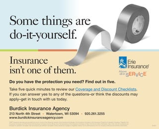 Some things are
do-it-yourself.
Insurance
isn’t one of them.
Do you have the protection you need? Find out in five.
Take five quick minutes to review our Coverage and Discount Checklists.
If you can answer yes to any of the questions–or think the discounts may
apply–get in touch with us today.

Burdick Insurance Agency
213 North 4th Street • Watertown, WI 53094 • 920.261.3255
www.burdickinsuranceagency.com
ERIE® insurance services are provided by one or more of the following insurers: Erie Insurance Exchange, Erie Insurance Company, Erie Insurance Property & Casualty Company, Flagship City
Insurance Company and Erie Family Life Insurance Company (home offices: Erie, Pennsylvania) or Erie Insurance Company of New York (home office: Rochester, New York). Not all companies are
licensed or operate in all states. Not all products are offered in all states. Policy issuance is subject to eligibility criteria. Go to erieinsurance.com for company licensure and territory information.   S1397
 