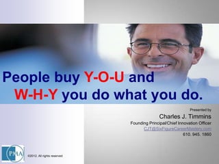 People buy Y-O-U and
 W-H-Y you do what you do.
                                                               Presented by

                                               Charles J. Timmins
                                Founding Principal/Chief Innovation Officer
                                      CJT@SixFigureCareerMastery.com
                                                            610. 945. 1860



   ©2012. All rights reserved
 