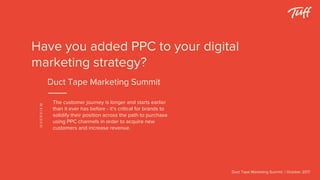 The customer journey is longer and starts earlier
than it ever has before - it’s critical for brands to
solidify their position across the path to purchase
using PPC channels in order to acquire new
customers and increase revenue.
Duct Tape Marketing Summit | October 2017
OVERVIEW
Have you added PPC to your digital
marketing strategy?
Duct Tape Marketing Summit
 