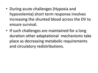 • During acute challenges (Hypoxia and
hypovolemia) short term response involves
increasing the shunted blood across the DV to
ensure survival.
• If such challenges are maintained for a long
duration other adaptational mechanisms take
place as decreasing metabolic requirements
and circulatory redistributions.
 