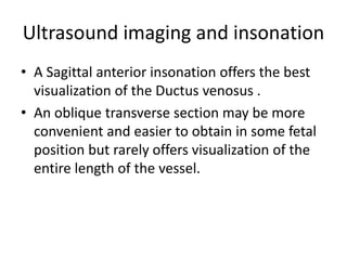 Ultrasound imaging and insonation
• A Sagittal anterior insonation offers the best
visualization of the Ductus venosus .
• An oblique transverse section may be more
convenient and easier to obtain in some fetal
position but rarely offers visualization of the
entire length of the vessel.
 