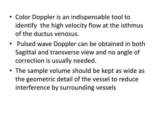 • Color Doppler is an indispensable tool to
identify the high velocity flow at the isthmus
of the ductus venosus.
• Pulsed wave Doppler can be obtained in both
Sagittal and transverse view and no angle of
correction is usually needed.
• The sample volume should be kept as wide as
the geometric detail of the vessel to reduce
interference by surrounding vessels
 