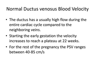 Normal Ductus venosus Blood Velocity
• The ductus has a usually high flow during the
entire cardiac cycle compared to the
neighboring veins.
• Starting the early gestation the velocity
increases to reach a plateau at 22 weeks.
• For the rest of the pregnancy the PSV ranges
between 40-85 cm/s
 