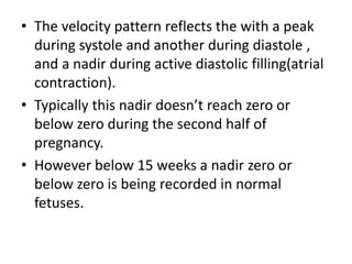 • The velocity pattern reflects the with a peak
during systole and another during diastole ,
and a nadir during active diastolic filling(atrial
contraction).
• Typically this nadir doesn’t reach zero or
below zero during the second half of
pregnancy.
• However below 15 weeks a nadir zero or
below zero is being recorded in normal
fetuses.
 