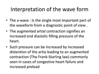 Interpretation of the wave form
• The a-wave : Is the single most important part of
the waveform from a diagnostic point of view .
• The augmented artial contraction signifies an
increased end diastolic filling pressure of the
heart.
• Such pressure can be increased by increased
distention of the artia leading to an augmented
contraction (The Frank-Starling law) commonly
seen in cases of congestive heart failure and
increased preload
 
