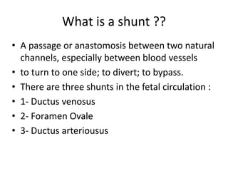What is a shunt ??
• A passage or anastomosis between two natural
channels, especially between blood vessels
• to turn to one side; to divert; to bypass.
• There are three shunts in the fetal circulation :
• 1- Ductus venosus
• 2- Foramen Ovale
• 3- Ductus arteriousus
 