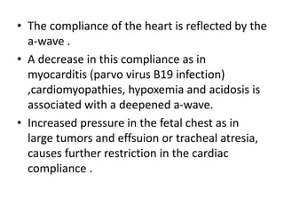 • The compliance of the heart is reflected by the
a-wave .
• A decrease in this compliance as in
myocarditis (parvo virus B19 infection)
,cardiomyopathies, hypoxemia and acidosis is
associated with a deepened a-wave.
• Increased pressure in the fetal chest as in
large tumors and effsuion or tracheal atresia,
causes further restriction in the cardiac
compliance .
 