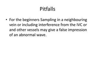 Pitfalls
• For the beginners Sampling in a neighbouring
vein or including interference from the IVC or
and other vessels may give a false impression
of an abnormal wave.
 