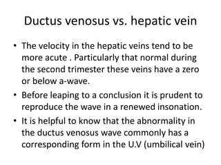 Ductus venosus vs. hepatic vein
• The velocity in the hepatic veins tend to be
more acute . Particularly that normal during
the second trimester these veins have a zero
or below a-wave.
• Before leaping to a conclusion it is prudent to
reproduce the wave in a renewed insonation.
• It is helpful to know that the abnormality in
the ductus venosus wave commonly has a
corresponding form in the U.V (umbilical vein)
 