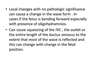 • Local changes with no pathologic significance
can cause a change in the wave form . In
cases if the fetus is bending forward especially
with presence of oligohydramnios.
• Can cause squeezing of the IVC , the outlet or
the entire length of the ductus venosus to the
extent that most of the wave is reflected and
this can change with change in the fetal
position.
 