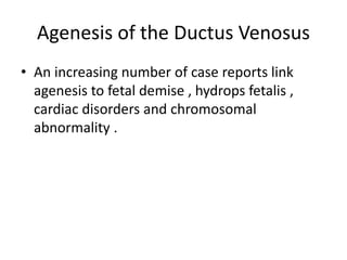 Agenesis of the Ductus Venosus
• An increasing number of case reports link
agenesis to fetal demise , hydrops fetalis ,
cardiac disorders and chromosomal
abnormality .
 