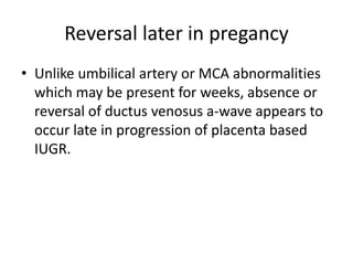 Reversal later in pregancy
• Unlike umbilical artery or MCA abnormalities
which may be present for weeks, absence or
reversal of ductus venosus a-wave appears to
occur late in progression of placenta based
IUGR.
 