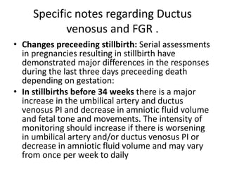 Specific notes regarding Ductus
venosus and FGR .
• Changes preceeding stillbirth: Serial assessments
in pregnancies resulting in stillbirth have
demonstrated major differences in the responses
during the last three days preceeding death
depending on gestation:
• In stillbirths before 34 weeks there is a major
increase in the umbilical artery and ductus
venosus PI and decrease in amniotic fluid volume
and fetal tone and movements. The intensity of
monitoring should increase if there is worsening
in umbilical artery and/or ductus venosus PI or
decrease in amniotic fluid volume and may vary
from once per week to daily
 