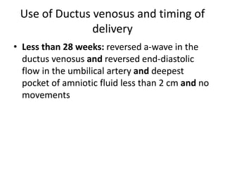 Use of Ductus venosus and timing of
delivery
• Less than 28 weeks: reversed a-wave in the
ductus venosus and reversed end-diastolic
flow in the umbilical artery and deepest
pocket of amniotic fluid less than 2 cm and no
movements
 