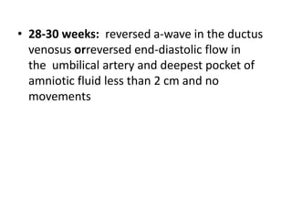 • 28-30 weeks: reversed a-wave in the ductus
venosus orreversed end-diastolic flow in
the umbilical artery and deepest pocket of
amniotic fluid less than 2 cm and no
movements
 