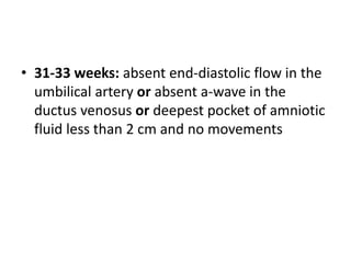 • 31-33 weeks: absent end-diastolic flow in the
umbilical artery or absent a-wave in the
ductus venosus or deepest pocket of amniotic
fluid less than 2 cm and no movements
 