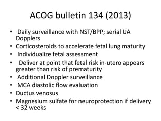 ACOG bulletin 134 (2013)
• Daily surveillance with NST/BPP; serial UA
Dopplers
• Corticosteroids to accelerate fetal lung maturity
• Individualize fetal assessment
• Deliver at point that fetal risk in-utero appears
greater than risk of prematurity
• Additional Doppler surveillance
• MCA diastolic flow evaluation
• Ductus venosus
• Magnesium sulfate for neuroprotection if delivery
< 32 weeks
 