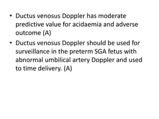 • Ductus venosus Doppler has moderate
predictive value for acidaemia and adverse
outcome (A)
• Ductus venosus Doppler should be used for
surveillance in the preterm SGA fetus with
abnormal umbilical artery Doppler and used
to time delivery. (A)
 
