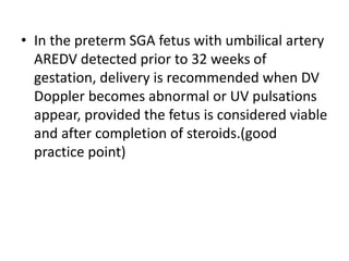 • In the preterm SGA fetus with umbilical artery
AREDV detected prior to 32 weeks of
gestation, delivery is recommended when DV
Doppler becomes abnormal or UV pulsations
appear, provided the fetus is considered viable
and after completion of steroids.(good
practice point)
 