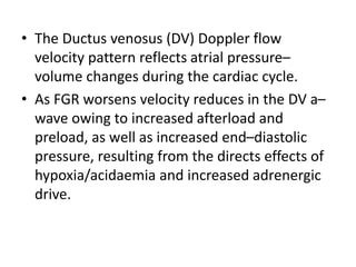 • The Ductus venosus (DV) Doppler flow
velocity pattern reflects atrial pressure–
volume changes during the cardiac cycle.
• As FGR worsens velocity reduces in the DV a–
wave owing to increased afterload and
preload, as well as increased end–diastolic
pressure, resulting from the directs effects of
hypoxia/acidaemia and increased adrenergic
drive.
 