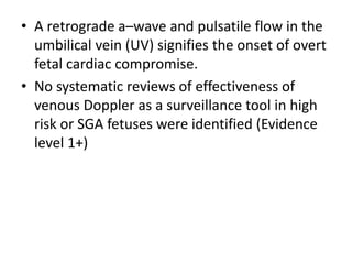 • A retrograde a–wave and pulsatile flow in the
umbilical vein (UV) signifies the onset of overt
fetal cardiac compromise.
• No systematic reviews of effectiveness of
venous Doppler as a surveillance tool in high
risk or SGA fetuses were identified (Evidence
level 1+)
 