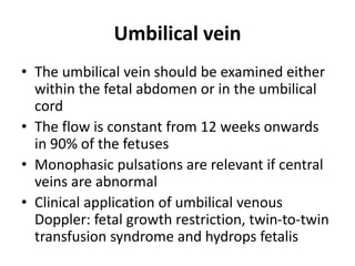 Umbilical vein
• The umbilical vein should be examined either
within the fetal abdomen or in the umbilical
cord
• The flow is constant from 12 weeks onwards
in 90% of the fetuses
• Monophasic pulsations are relevant if central
veins are abnormal
• Clinical application of umbilical venous
Doppler: fetal growth restriction, twin-to-twin
transfusion syndrome and hydrops fetalis
 