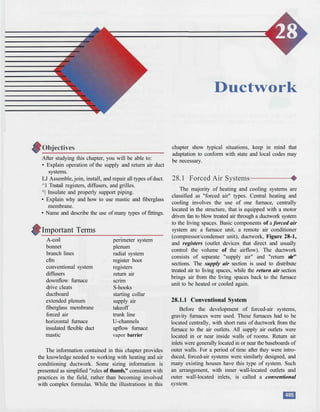 Ductwork
After studying this chapter, you will be able to:
• Explain operation of the supply and return air duct
systems.
LJ Assemble, join, install, and repair all types of duct.
^1 Tnstail registers, diffusers, and grilles.
^| Insulate and properly support piping.
• Explain why and how to use mastic and fiberglass
membrane.
• Name and describe the use of many types of fittings.
Important Terms
A-coil
bonnet
branch lines
cfm
conventional system
diffusers
downflow furnace
drive cleats
ductboard
extended plenum
fiberglass membrane
forced air
horizontal furnace
insulated flexible duct
mastic
perimeter system
plenum
radial system
register boot
registers
return air
scrim
S-hooks
starting collar
supply air
takeoff
trunk line
U-channels
upflow furnace
vapor barrier
The information contained in this chapter provides
the knowledge needed to working with heating and air
conditioning ductwork. Some sizing information is
presented as simplified "rules of thumb," consistent with
practices in the field, rather than becoming involved
with complex formulas. While the illustrations in this
chapter show typical situations, keep in mind that
adaptation to conform with state and local codes may
be necessary.
28.1 Forced Air Systems
The majority of heating and cooling systems are
classified as "forced air" types. Central heating and
cooling involves the use of one furnace, centrally
located in the structure, that is equipped with a motor
driven fan to blow treated air through a ductwork system
to the living spaces. Basic components of a forced air
system arc a furnace unit, a remote air conditioner
(compressor/condenser unit), ductwork, Figure 28-1,
and registers (outlet devices that direct and usually
control the volume of the airflow). The ductwork
consists of separate "supply air" and "return air"
sections. The supply air section is used to distribute
treated air to living spaces, while the return air section
brings air from the living spaces back to the furnace
unit to be heated or cooled again.
28.1.1 Conventional System
Before the development of forced-air systems,
gravity furnaces were used. These furnaces had to be
located centrally, with short runs of ductwork from the
furnace to the air outlets. All supply air outlets were
located in or near inside walls of rooms. Return air
inlets were generally located in or near the baseboards of
outer walls. For a period of time after they were intro-
duced, forced-air systems were similarly designed, and
many existing houses have this type of system. Such
an arrangement, with inner wall-located outlets and
outer wall-located inlets, is called a conventional
system.
 
