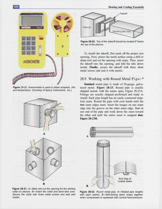 Heating and Cooling Essentials

                                                                                                Takeoff




                                                            Figure 28-22. Top of the takeoff should be located 6" below
                                                            the top of the plenum.


                                                                To install the takeoff, first mark off the proper size
                                                            opening. Next, pieree the metal surface using a drill or
                                                            sharp tool and cut the opening with snips. Then, insert
                                                            the takeoff into the opening, and fold the tabs down
                                                            inside. Finally, secure the takeoff with three sheet
                                                            metal screws and seal it with mastic.

                                                            28.9 Working with Round Metal P i p e - *
                                                                Standard round pipe is made of 30-gauge, galva-
Figure 28-20. Anemometer is used to obtain airspeed, cfm,   nized metal. Figure 28-23. Round pipe is usually
and temperature. (Courtesy of Sperry Instruments, Inc.)     shipped nested, with the seams open, Figure 28-23A.
                                                            Fittings are usually shipped preformed and ready to
                                                            install. Each pipe length has an easily connected snap-
                                                            lock seam. Round the pipe with your hands until the
                                                            two seam edges meet. Insert the tongue on one seam
                                                            edge into the groove on the other seam edge. Start at
                                                            one end of the pipe and work down the seam toward
                                                            the other end until the entire scam is snapped shut,
                                                            Figure 28-23B.




                           A




                                                                                               End View of
                                                                                              Locked Seam
                           B
                                                                 B
Figure 28-21. A—Mark and cut the opening for the starting
collar on plenum. B—Insert the collar and bend tabs over.   Figure 28-23. Round metal pipe. A—Nested pipe lengths
Secure the collar with three metal screws and seal with     with open seams. B—Self-locking seam snaps together
mastic.                                                     when compressed or squeezed with normal hand pressure.
 