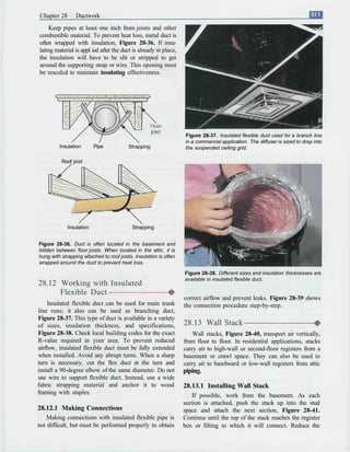 Chapter 28       Ductwork
    Keep pipes at least one inch from joists and other
combustible material. To prevent heat loss, metal duct is
often wrapped with insulation, Figure 28-36. If insu-
lating material is appl ied after the duct is already in place,
the insulation will have to be slit or stripped to get
around the supporting strap or wire. This opening must
be rescalcd to maintain insulating effectiveness.




                                                                    Figure 28-37. Insulated flexible duct used for a branch line
                                                                    in a commercial application. The diffuser is sized to drop into
         Insulation       Pipe            Strapping                 the suspended ceiling grid.

          Roof joist




             Insulation                    Strapping


Figure 28-36. Duct is often located in the basement and
hidden between floor joists. When located in the attic, it is
hung with strapping attached to roof joists. Insulation is often
wrapped around the duct to prevent heat loss.

                                                                   Figure 28-38. Different sizes and insulation thicknesses are
                                                                   available in insulated flexible duct.
28.12 Working with Insulated
      Flexible Duct -
                                                                   correct airflow and prevent leaks. Figure 28-39 shows
     Insulated flexible duct can be used for main trunk            the connection procedure step-by-step.
line runs; it also can be used as branching duct,
Figure 28-37. This type of duct is available in a variety
of sizes, insulation thickness, and specifications,                28.13 Wall Stack
Figure 28-38. Check local building codes for the exact                 Wall stacks, Figure 28-40, transport air vertically,
R-value required in your area. To prevent reduced                  from floor to floor. In residential applications, stacks
airflow, insulated flexible duct must be fully extended            carry air to high-wall or second-floor registers from a
when installed. Avoid any abrupt turns. When a sharp               basement or crawl space. They can also be used to
turn is necessary, cut the flex duct at the turn and               carry air to baseboard or low-wall registers from attic
install a 90-degree elbow of the same diameter. Do not             piping.
use wire to support flexible duct. Instead, use a wide
fabric strapping material and anchor it to wood                    28.13.1 Installing Wall Stack
framing with staples.                                                 If possible, work from the basement. As each
                                                                   section is attached, push the stack up into the stud
28.12.1 Making Connections                                         space and attach the next section, Figure 28-41.
    Making connections with insulated flexible pipe is             Continue until the top of the stack reaches the register
not difficult, but must be performed properly to obtain            box or lilting to which it will connect. Reduce the
 