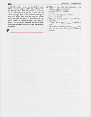 Heating and Cooling Essentials
radial and extended plenum, are described in detail.
"Rules of thumb" are provided for sizing a duct system
for efficient airflow. Detailed information on laying
out and fabricating duct systems is provided, and
covers the major types of duct materials: rectangular
metal duct, round metal duct, and insulated flexible
duct. Directions are given for installation of wall
stacks, supply air registers/diffusers, and return air
grilles. The use of duct insulation and of fiberglass
reinforcing membrane and mastic to seal duct air leaks
is covered.
 