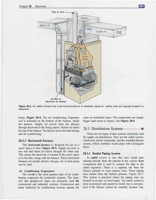 Chapter 28      Ductwork

                                Flue or vent




                               Air filter or
                         electronic air cleaner

Figure 28-3. An upflow furnace has a top-mounted plenum to distribute supply air. Upflow units are typically located in a
basement.


home, Figure 28-4. The air conditioning evaporator            same as residential types. The components are simply
coil is mounted on the bottom of the furnace, inside          bigger (and easier to repair). See Figure 28-6.
the plenum. Supply air travels from the plenum
through ductwork to the living spaces. Return air enters
the top of the furnace. The blower serves for both heating
                                                              28.3 Distribution Systems
and air conditioning.                                             There are two types of duct systems commonly used
                                                              for supply air distribution. They are the radial system,
28.2.3 Horizontal Furnace                                     which uses strictly round pipe, and the extended plenum
    This horizontal furnace is designed for use in a          system, which combines round pipes with rectangular
crawl space or attic, Figure 28-5. Supply air exits at        ducts.
one end and return air enters through the other end.
This means the ductwork is located in the crawl space         28.3.1 Radial Piping System
or in the attic, along with the furnace. These horizontal         A radial system is one that uses round pipe
furnaces are usually electric, but gas, oil, or heat pump     running directly from the plenum to the register hoot
can be used.                                                  (component that is used to connect the pipe to the
                                                              outlet registers). There is a separate run from the
Air Conditioning Evaporators                                  furnace plenum to each register boot. These piping
    The A-coil is the most popular type of air condi-         runs radiate from the furnace plenum, Figure 28-7.
tioning evaporator for residential systems. The slant-        This system is practical where the piping runs are
coil and upright-coil types are primarily used for            located in an attic or crawl space. The radial system is
commercial and industrial systems. Commercial and             most economical and easiest to install, but is not prac-
many industrial air conditioning systems operate the          tical if the furnace cannot be centrally located. Any
 