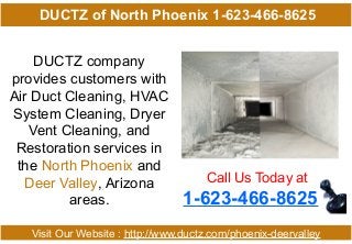 DUCTZ company
provides customers with
Air Duct Cleaning, HVAC
System Cleaning, Dryer
Vent Cleaning, and
Restoration services in
the North Phoenix and
Deer Valley, Arizona
areas.
Call Us Today at
1-623-466-8625
Visit Our Website : http://www.ductz.com/phoenix-deervalley
DUCTZ of North Phoenix 1-623-466-8625
 