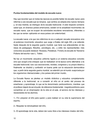 Puntos fundamentales del modelo de escuela nueva 
Hay que recordar que en todas las épocas es posible hablar de escuela nueva para 
referirse a una escuela que se renueva, que cambia, se adapta a los nuevos tiempos 
y, en esa medida, se distingue de la escuela tradicional. A este respecto conviene 
saber que, en diversos países americanos, existen en la actualidad movimientos de 
escuela nueva, que se ocupan de actividades escolares renovadoras, diferentes a 
las que se venían aplicando en esos países con anterioridad. 
La escuela nueva a la que nos referimos no es a cualquier escuela renovadora sino 
al poderoso movimiento educativo que surge a finales del siglo XIX y se extiende 
hasta después de la segunda guerra mundial, que tiene sus antecedentes en las 
ideas de pedagogos, filósofos, psicólogos, etc., y entre los representantes más 
conocidos se puede destacar: Rosseau, Pestalozzi, Frobel y la escuela de Yasnaina 
Poliana del escritor ruso L. Tolstoi. 
No fue un movimiento educativo uniforme ligado a un sistema educativo concreto 
sino que acogió a los ensayos que se realizaban en la época como alternativa a la 
escuela tradicional, tuvo sus asociaciones, revistas, congresos y su propio ideario y 
finalmente se disolvió y confundió en buena parte con la educación democrática 
que, a partir de la segunda guerra mundial, se extendió por el mundo auspiciada por 
los organismos internacionales y los países del primer mundo. 
La Escuela Nueva se plantea un modelo didáctico y educativo completamente 
diferente a la tradicional: va a convertir al niño en el centro del proceso de 
enseñanza y aprendizaje, lo que se ha denominado paidocentrismo, mientras que 
el profesor dejará de ser el punto de referencia fundamental, magistrocentrismo para 
convertirse en un dinamizador de la vida en el aula, al servicio de los intereses y 
necesidades de los alumnos. 
1.- Fin: preparar al niño para querer y para realizar en su vida la supremacía del 
espíritu. 
2.- Respetar la individualidad del niño. 
3.- El aprendizaje de la vida, deben dar curso libre a los intereses innatos del niño. 
12 
 