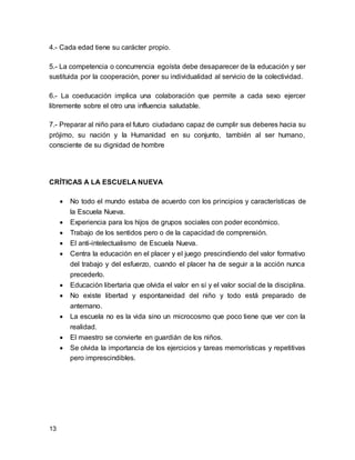 4.- Cada edad tiene su carácter propio. 
5.- La competencia o concurrencia egoísta debe desaparecer de la educación y ser 
sustituida por la cooperación, poner su individualidad al servicio de la colectividad. 
6.- La coeducación implica una colaboración que permite a cada sexo ejercer 
libremente sobre el otro una influencia saludable. 
7.- Preparar al niño para el futuro ciudadano capaz de cumplir sus deberes hacia su 
prójimo, su nación y la Humanidad en su conjunto, también al ser humano, 
consciente de su dignidad de hombre 
CRÍTICAS A LA ESCUELA NUEVA 
13 
 No todo el mundo estaba de acuerdo con los principios y características de 
la Escuela Nueva. 
 Experiencia para los hijos de grupos sociales con poder económico. 
 Trabajo de los sentidos pero o de la capacidad de comprensión. 
 El anti-intelectualismo de Escuela Nueva. 
 Centra la educación en el placer y el juego prescindiendo del valor formativo 
del trabajo y del esfuerzo, cuando el placer ha de seguir a la acción nunca 
precederlo. 
 Educación libertaria que olvida el valor en sí y el valor social de la disciplina. 
 No existe libertad y espontaneidad del niño y todo está preparado de 
antemano. 
 La escuela no es la vida sino un microcosmo que poco tiene que ver con la 
realidad. 
 El maestro se convierte en guardián de los niños. 
 Se olvida la importancia de los ejercicios y tareas memorísticas y repetitivas 
pero imprescindibles. 
 