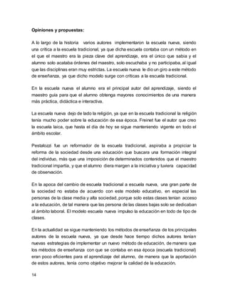 Opiniones y propuestas: 
A lo largo de la historia varios autores implementaron la escuela nueva, siendo 
una crítica a la escuela tradicional, ya que dicha escuela contaba con un método en 
el que el maestro era la pieza clave del aprendizaje, era el único que sabia y el 
alumno solo acataba órdenes del maestro, solo escuchaba y no participaba, al igual 
que las disciplinas eran muy estrictas. La escuela nueva le dio un giro a este método 
de enseñanza, ya que dicho modelo surge con críticas a la escuela tradicional. 
En la escuela nueva el alumno era el principal autor del aprendizaje, siendo el 
maestro guía para que el alumno obtenga mayores conocimientos de una manera 
más práctica, didáctica e interactiva. 
La escuela nueva dejo de lado la religión, ya que en la escuela tradicional la religión 
tenía mucho poder sobre la educación de esa época. Freinet fue el autor que creo 
la escuela laica, que hasta el día de hoy se sigue manteniendo vigente en todo el 
ámbito escolar. 
Pestalozzi fue un reformador de la escuela tradicional, aspiraba a propiciar la 
reforma de la sociedad desde una educación que buscara una formación integral 
del individuo, más que una imposición de determinados contenidos que el maestro 
tradicional impartía, y que el alumno diera margen a la iniciativa y tuviera capacidad 
de observación. 
En la apoca del cambio de escuela tradicional a escuela nueva, una gran parte de 
la sociedad no estaba de acuerdo con este modelo educativo, en especial las 
personas de la clase media y alta sociedad, porque solo estas clases tenían acceso 
a la educación, de tal manera que las persona de las clases bajas solo se dedicaban 
al ámbito laboral. El modelo escuela nueva impulso la educación en todo de tipo de 
clases. 
En la actualidad se sigue manteniendo los métodos de enseñanza de los principales 
autores de la escuela nueva, ya que desde hace tiempo dichos autores tenían 
nuevas estrategias de implementar un nuevo método de educación, de manera que 
los métodos de enseñanza con que se contaba en esa época (escuela tradicional) 
eran poco eficientes para el aprendizaje del alumno, de manera que la aportación 
de estos autores, tenía como objetivo mejorar la calidad de la educación. 
14 
 