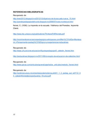 REFERENCIAS BIBLIOGRAFICAS 
Recuperado de: 
http://enei2012.blogspot.mx/2012/12/objetivos-de-la-escuela-nueva_15.html 
http://grandespedagogosdelmundo.blogspot.mx/2008/07/maria-montessori.html 
freinet, C. (1936): La imprenta en la escuela. Vilafranca del Penedes. Impremta 
Claret. 
http://www.ibe.unesco.org/publications/ThinkersPdf/freinets.pdf 
http://movimientosrenovacionpedagogica.wikispaces.com/Mar%C3%ADa+Montess 
ori.+Pensamiento+pedag%C3%B3gico+y+experiencias+educativas 
Recuperado de: 
http://www.uhu.es/cine.educacion/figuraspedagogia/0_celestin_freinet.htm 
http://peducativas.blogspot.mx/2011/08/concepto-de-educacion-de-celestine.html 
Recuperado de: 
http://www.gerza.com/articulos/aprendizaje/todos_articulos/metodo_freinet.html 
Recuperado de: 
http://centrorecursos.movimentoescolamoderna.pt/dt/1_1_2_pedag_aut_ref/112_0 
4_celestinfreinetylacoopeducativa_fmunoz.pdf 
17 
