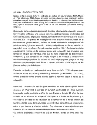 JOHANN HEINRICH PESTALOZZI 
Nacido el 12 de enero de 1746 en Suiza. Se instala en Neuhof el año 1771. Muere 
el 17 de febrero de 1827. Fundo diversos centros educativos que inspiraron a otras 
escuelas a seguir sus métodos pedagógicos. Influido por las teorías de Rousseau, 
interpreto la educación como libre y espontánea formación de la personalidad del 
niño, que el educador debe guiar a la luz de una elevada conciencia moral y 
religiosa. 
Reformador de la pedagogía tradicional, dirigió su labor hacia la educación popular. 
En 1775 abrió en Neuhof una escuela para niños pobres inspirada en el modelo del 
Emilio de Rousseau. El proyecto fracasó, como también otro similar que llevó a cabo 
en Stans. En 1797 publicó Mi investigación sobre el curso de la naturaleza en el 
desarrollo del género humano, su obra de mayor repercusión. Reemprendió sus 
prácticas pedagógicas en un castillo cedido por el gobierno, en Berna, experiencia 
que reflejó en su obra Cómo Gertrud enseña a sus hijos (1801). Pestalozzi aspiraba 
a propiciar la reforma de la sociedad desde una educación que procurase una 
formación integral del individuo, más que la mera imposición de determinados 
contenidos, y que concediera un amplio margen a la iniciativa y capacidad de 
observación del propio niño. Su doctrina no tardó en propagarse, y llegó a ser muy 
admirada por personajes como Fichte o Herbart, así como por la mayoría de los 
jóvenes pedagogos de la época. 
Fue autor de dos libros, Las horas de la tarde de un ermitaño (1781), observaciones 
aforísticas sobre educación y Leonardo y Gertrudis (4 volúmenes, 1781-1785), 
novela didáctica donde expone teorías sobre la reforma social a través de la 
educación. 
En el año 1798 abrió una escuela para huérfanos en Stans cerrada pocos meses 
después. En 1799 volvió a abrir otra en Burgdorf que trasladó en 1805 a Yverdon. 
La escuela estaba dedicada a niños de toda Europa y durante 20 años fue una 
muestra de su sistema, en el que el niño aprende a través de la práctica y la 
observación. Su ideal de la educación es la formación de la fuerza interior del 
hombre estando cerca de la naturaleza y del individuo, para el trabajo en comunión 
entre la paz interior y el orden exterior. Sus sistemas e ideas ejercieron gran 
influencia en los sistemas de la escuela elemental del mundo occidental. 
Su primera experiencia educativa la tuvo en Neuhof, donde en 1775 fundó una 
4 
 