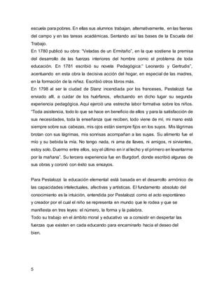 escuela para pobres. En ellas sus alumnos trabajan, alternativamente, en las faenas 
del campo y en las tareas académicas. Sentando así las bases de la Escuela del 
Trabajo. 
En 1780 publicó su obra: “Veladas de un Ermitaño”, en la que sostiene la premisa 
del desarrollo de las fuerzas interiores del hombre como el problema de toda 
educación. En 1781 escribió su novela Pedagógica:” Leonardo y Gertrudis”, 
acentuando en esta obra la decisiva acción del hogar, en especial de las madres, 
en la formación de la niñez. Escribió otros libros más. 
En 1798 al ser la ciudad de Stanz incendiada por los franceses, Pestalozzi fue 
enviado allí, a cuidar de los huérfanos, efectuando en dicho lugar su segunda 
experiencia pedagógica. Aquí ejerció una estrecha labor formativa sobre los niños. 
“Toda asistencia, todo lo que se hace en beneficio de ellos y para la satisfacción de 
sus necesidades, toda la enseñanza que reciben, todo viene de mí, mi mano está 
siempre sobre sus cabezas, mis ojos están siempre fijos en los suyos. Mis lágrimas 
brotan con sus lágrimas, mis sonrisas acompañan a las suyas. Su alimento fue el 
mío y su bebida la mía. No tengo nada, ni ama de llaves, ni amigos, ni sirvientes, 
estoy solo. Duermo entre ellos, soy el último en ir al lecho y el primero en levantarme 
por la mañana”. Su tercera experiencia fue en Burgdorf, donde escribió algunas de 
sus obras y coronó con éxito sus ensayos. 
Para Pestalozzi la educación elemental está basada en el desarrollo armónico de 
las capacidades intelectuales, afectivas y artísticas. El fundamento absoluto del 
conocimiento es la intuición, entendida por Pestalozzi como el acto espontáneo 
y creador por el cual el niño se representa en mundo que le rodea y que se 
manifiesta en tres leyes: el número, la forma y la palabra. 
Todo su trabajo en el ámbito moral y educativo va a consistir en despertar las 
fuerzas que existen en cada educando para encaminarlo hacia el deseo del 
bien. 
5 
 