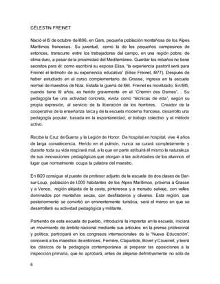 CÉLESTIN FREINET 
Nació el l5 de octubre de l896, en Gars, pequeña población montañosa de los Alpes 
Marítimos franceses. Su juventud, como la de los pequeños campesinos de 
entonces, transcurre entre los trabajadores del campo, en una región pobre, de 
clima duro, a pesar de la proximidad del Mediterráneo. Guardar los rebaños no tiene 
secretos para él: como escribirá su esposa Elisa, “la experiencia pastoril será para 
Freinet el leitmotiv de su experiencia educativa” (Elise Freinet, l977). Después de 
haber estudiado en el curso complementario de Grasse, ingresa en la escuela 
normal de maestros de Niza. Estalla la guerra de l9l4. Freinet es movilizado. En l9l5, 
cuando tiene l9 años, es herido gravemente en el “Chemin des Dames”. . Su 
pedagogía fue una actividad concreta, vivida como “técnicas de vida”, según su 
propia expresión, al servicio de la liberación de los hombres. Creador de la 
cooperativa de la enseñanza laica y de la escuela moderna francesa, desarrollo una 
pedagogía popular, basada en la espontaneidad, el trabajo colectivo y el método 
activo. 
Recibe la Cruz de Guerra y la Legión de Honor. De hospital en hospital, vive 4 años 
de larga convalecencia. Herido en el pulmón, nunca se curará completamente y 
durante toda su vida respirará mal, a lo que en parte atribuirá él mismo la naturaleza 
de sus innovaciones pedagógicas que otorgan a las actividades de los alumnos el 
lugar que normalmente ocupa la palabra del maestro. 
En l920 consigue el puesto de profesor adjunto de la escuela de dos clases de Bar-sur- 
6 
Loup, población de l.000 habitantes de los Alpes Marítimos, próxima a Grasse 
y a Vence, región alejada de la costa, pintoresca y a menudo salvaje, con valles 
dominados por montañas secas, con desfiladeros y olivares. Esta región, que 
posteriormente se convirtió en eminentemente turística, será el marco en que se 
desarrollará su actividad pedagógica y militante. 
Partiendo de esta escuela de pueblo, introducirá la imprenta en la escuela, iniciará 
un movimiento de ámbito nacional mediante sus artículos en la prensa profesional 
y política, participará en los congresos internacionales de la “Nueva Educación”, 
conocerá a los maestros de entonces, Ferrière, Claparède, Bovet y Cousinet, y leerá 
los clásicos de la pedagogía contemporánea al preparar las oposiciones a la 
inspección primaria, que no aprobará, antes de alejarse definitivamente no sólo de 
 