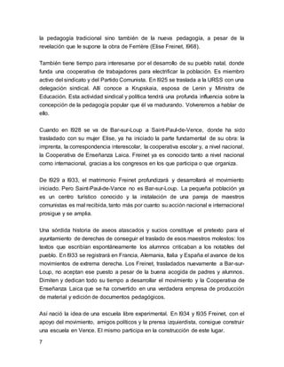 la pedagogía tradicional sino también de la nueva pedagogía, a pesar de la 
revelación que le supone la obra de Ferrière (Elise Freinet, l968). 
También tiene tiempo para interesarse por el desarrollo de su pueblo natal, donde 
funda una cooperativa de trabajadores para electrificar la población. Es miembro 
activo del sindicato y del Partido Comunista. En l925 se traslada a la URSS con una 
delegación sindical. Allí conoce a Krupskaia, esposa de Lenin y Ministra de 
Educación. Esta actividad sindical y política tendrá una profunda influencia sobre la 
concepción de la pedagogía popular que él va madurando. Volveremos a hablar de 
ello. 
Cuando en l928 se va de Bar-sur-Loup a Saint-Paul-de-Vence, donde ha sido 
trasladado con su mujer Elise, ya ha iniciado la parte fundamental de su obra: la 
imprenta, la correspondencia interescolar, la cooperativa escolar y, a nivel nacional, 
la Cooperativa de Enseñanza Laica. Freinet ya es conocido tanto a nivel nacional 
como internacional, gracias a los congresos en los que participa o que organiza. 
De l929 a l933, el matrimonio Freinet profundizará y desarrollará el movimiento 
iniciado. Pero Saint-Paul-de-Vance no es Bar-sur-Loup. La pequeña población ya 
es un centro turístico conocido y la instalación de una pareja de maestros 
comunistas es mal recibida, tanto más por cuanto su acción nacional e internacional 
prosigue y se amplia. 
Una sórdida historia de aseos atascados y sucios constituye el pretexto para el 
ayuntamiento de derechas de conseguir el traslado de esos maestros molestos: los 
textos que escribían espontáneamente los alumnos criticaban a los notables del 
pueblo. En l933 se registrará en Francia, Alemania, Italia y España el avance de los 
movimientos de extrema derecha. Los Freinet, trasladados nuevamente a Bar-sur- 
Loup, no aceptan ese puesto a pesar de la buena acogida de padres y alumnos. 
Dimiten y dedican todo su tiempo a desarrollar el movimiento y la Cooperativa de 
Enseñanza Laica que se ha convertido en una verdadera empresa de producción 
de material y edición de documentos pedagógicos. 
Así nació la idea de una escuela libre experimental. En l934 y l935 Freinet, con el 
apoyo del movimiento, amigos políticos y la prensa izquierdista, consigue construi r 
una escuela en Vence. El mismo participa en la construcción de este lugar. 
7 
 