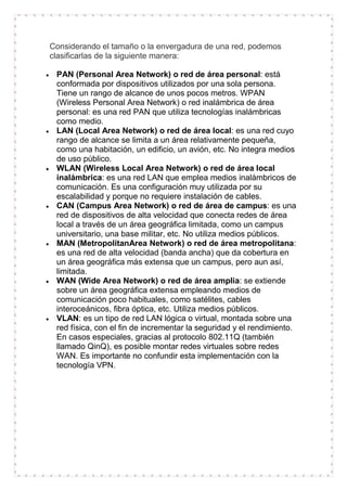 Considerando el tamaño o la envergadura de una red, podemos
clasificarlas de la siguiente manera:
PAN (Personal Area Network) o red de área personal: está
conformada por dispositivos utilizados por una sola persona.
Tiene un rango de alcance de unos pocos metros. WPAN
(Wireless Personal Area Network) o red inalámbrica de área
personal: es una red PAN que utiliza tecnologías inalámbricas
como medio.
LAN (Local Area Network) o red de área local: es una red cuyo
rango de alcance se limita a un área relativamente pequeña,
como una habitación, un edificio, un avión, etc. No integra medios
de uso público.
WLAN (Wireless Local Area Network) o red de área local
inalámbrica: es una red LAN que emplea medios inalámbricos de
comunicación. Es una configuración muy utilizada por su
escalabilidad y porque no requiere instalación de cables.
CAN (Campus Area Network) o red de área de campus: es una
red de dispositivos de alta velocidad que conecta redes de área
local a través de un área geográfica limitada, como un campus
universitario, una base militar, etc. No utiliza medios públicos.
MAN (MetropolitanArea Network) o red de área metropolitana:
es una red de alta velocidad (banda ancha) que da cobertura en
un área geográfica más extensa que un campus, pero aun así,
limitada.
WAN (Wide Area Network) o red de área amplia: se extiende
sobre un área geográfica extensa empleando medios de
comunicación poco habituales, como satélites, cables
interoceánicos, fibra óptica, etc. Utiliza medios públicos.
VLAN: es un tipo de red LAN lógica o virtual, montada sobre una
red física, con el fin de incrementar la seguridad y el rendimiento.
En casos especiales, gracias al protocolo 802.11Q (también
llamado QinQ), es posible montar redes virtuales sobre redes
WAN. Es importante no confundir esta implementación con la
tecnología VPN.

 